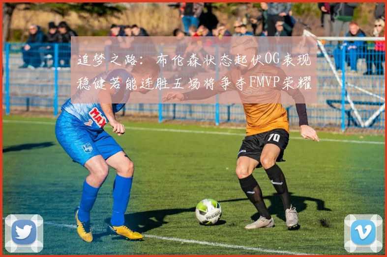 追梦之路：布伦森状态起伏OG表现稳健若能连胜五场将争夺FMVP荣耀
