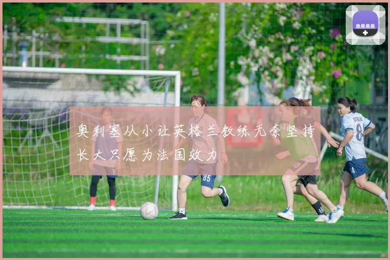 奥利塞从小让英格兰教练无奈坚持长大只愿为法国效力