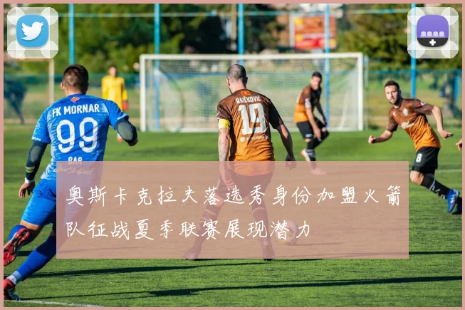 奥斯卡克拉夫落选秀身份加盟火箭队征战夏季联赛展现潜力