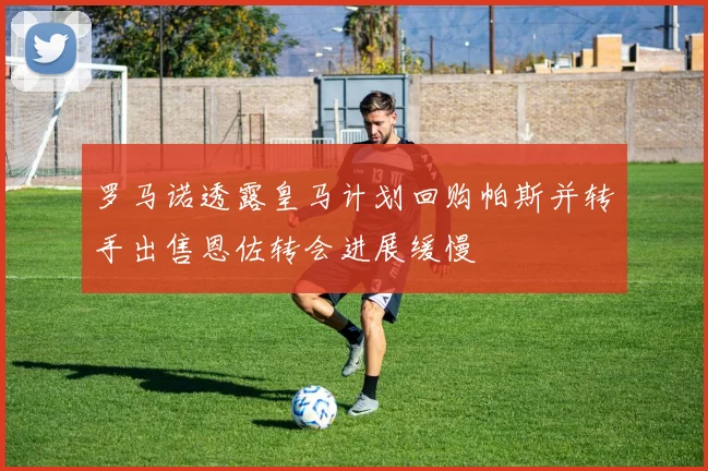 罗马诺透露皇马计划回购帕斯并转手出售恩佐转会进展缓慢