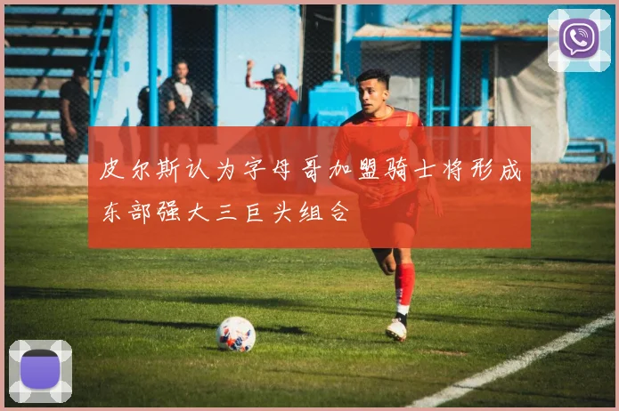 皮尔斯认为字母哥加盟骑士将形成东部强大三巨头组合