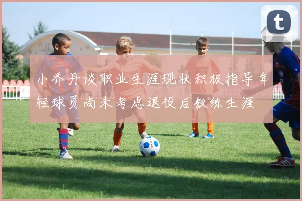 小乔丹谈职业生涯现状积极指导年轻球员尚未考虑退役后教练生涯