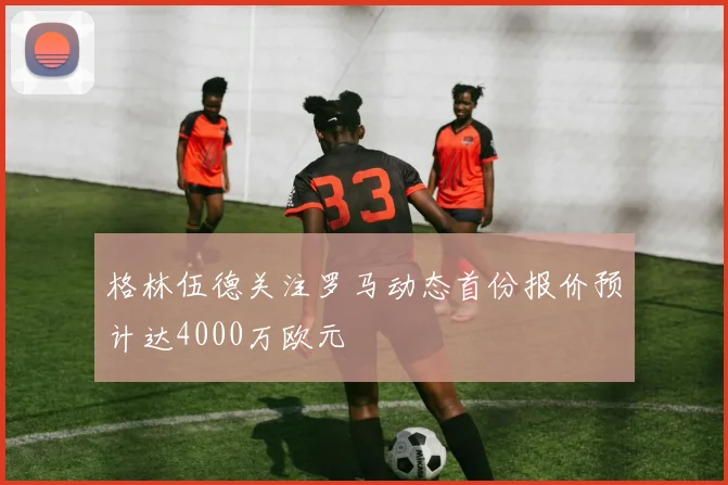 格林伍德关注罗马动态首份报价预计达4000万欧元